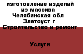 изготовление изделий из массива - Челябинская обл., Златоуст г. Строительство и ремонт » Услуги   . Челябинская обл.,Златоуст г.